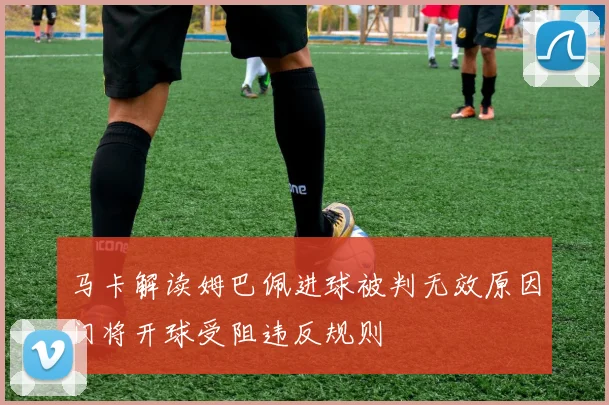 马卡解读姆巴佩进球被判无效原因门将开球受阻违反规则