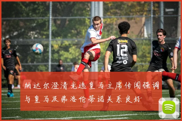 纳达尔澄清竞选皇马主席传闻强调与皇马及弗洛伦蒂诺关系良好