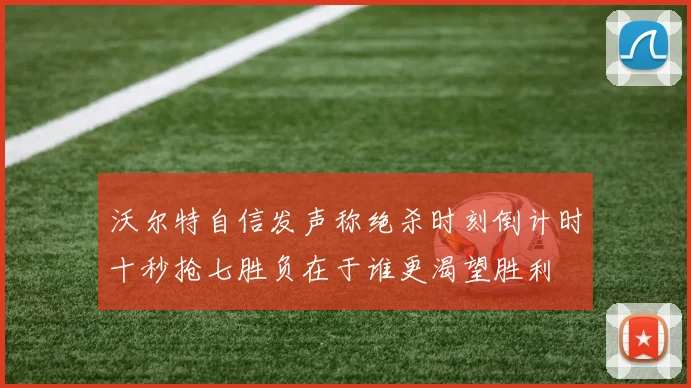 沃尔特自信发声称绝杀时刻倒计时十秒抢七胜负在于谁更渴望胜利