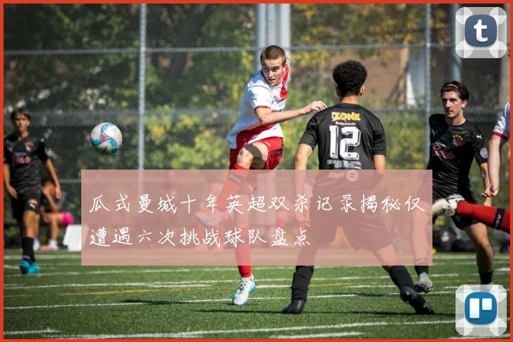 瓜式曼城十年英超双杀记录揭秘仅遭遇六次挑战球队盘点