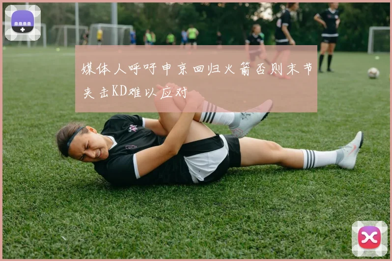 媒体人呼吁申京回归火箭否则末节夹击KD难以应对