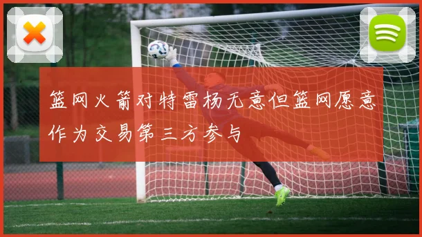 篮网火箭对特雷杨无意但篮网愿意作为交易第三方参与