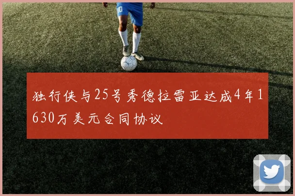 独行侠与25号秀德拉雷亚达成4年1630万美元合同协议