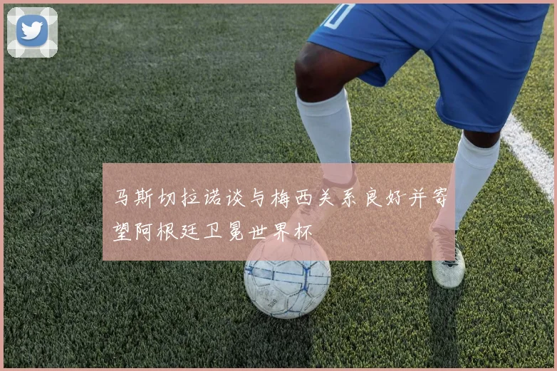 马斯切拉诺谈与梅西关系良好并寄望阿根廷卫冕世界杯