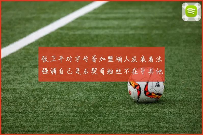 张卫平对字母哥加盟湖人发表看法强调自己是东契奇粉丝不在乎其他球员动态