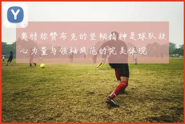 奥特称赞布克的坚韧精神是球队核心力量与领袖风范的完美体现