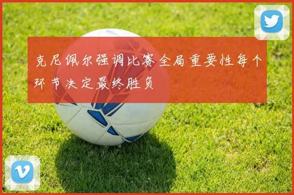 克尼佩尔强调比赛全局重要性每个环节决定最终胜负