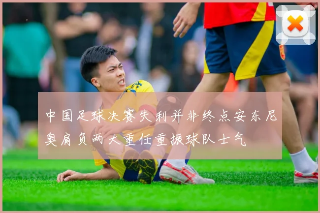 中国足球决赛失利并非终点安东尼奥肩负两大重任重振球队士气