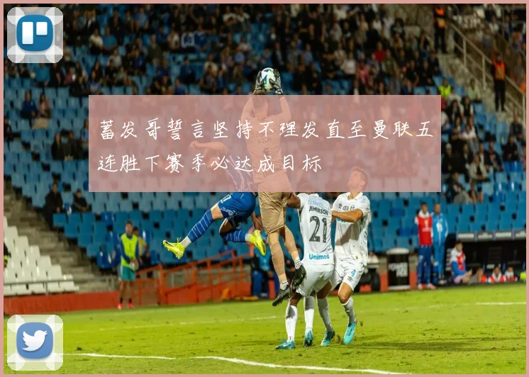 蓄发哥誓言坚持不理发直至曼联五连胜下赛季必达成目标