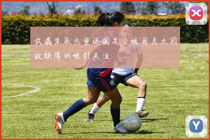武磊朱辰杰重返国足合练蒋光太因故缺席训练引关注