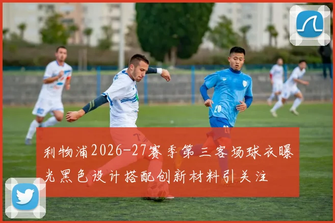 利物浦2026-27赛季第三客场球衣曝光黑色设计搭配创新材料引关注