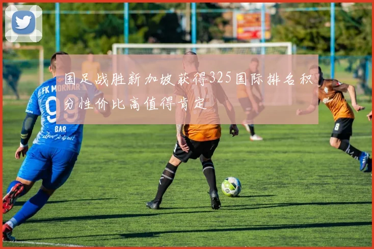 国足战胜新加坡获得325国际排名积分性价比高值得肯定