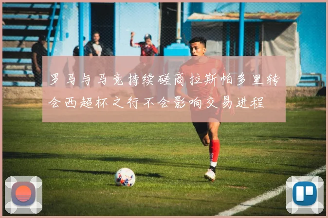 罗马与马竞持续磋商拉斯帕多里转会西超杯之行不会影响交易进程