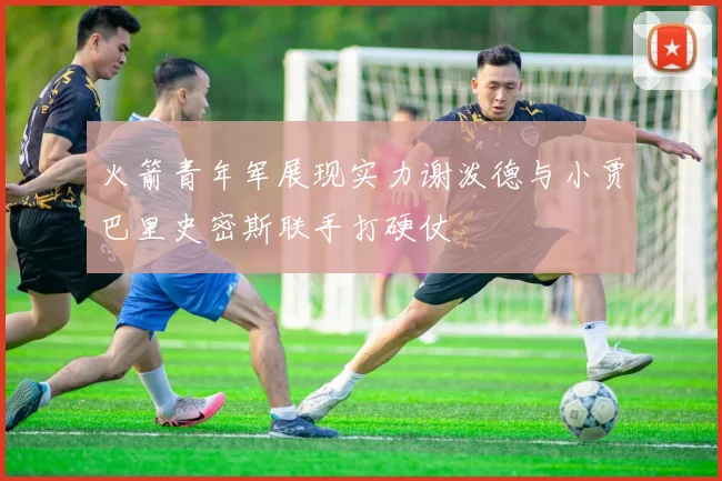 火箭青年军展现实力谢泼德与小贾巴里史密斯联手打硬仗