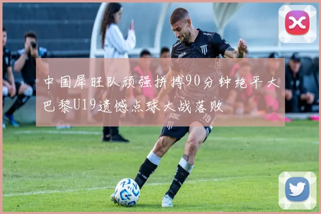 中国犀旺队顽强拼搏90分钟绝平大巴黎U19遗憾点球大战落败
