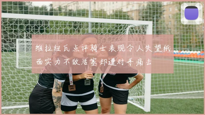 维拉纽瓦点评骑士表现令人失望纸面实力不敌活塞却遭对手痛击