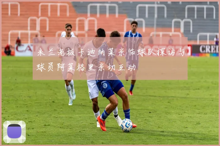 米兰老板卡迪纳莱亲临球队探访与球员阿莱格里亲切互动