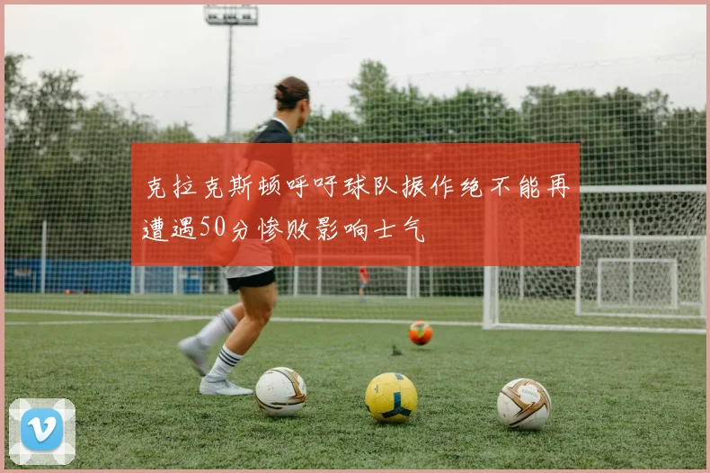 克拉克斯顿呼吁球队振作绝不能再遭遇50分惨败影响士气