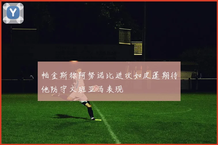 帕金斯称阿努诺比进攻如皮蓬期待他防守文班亚马表现