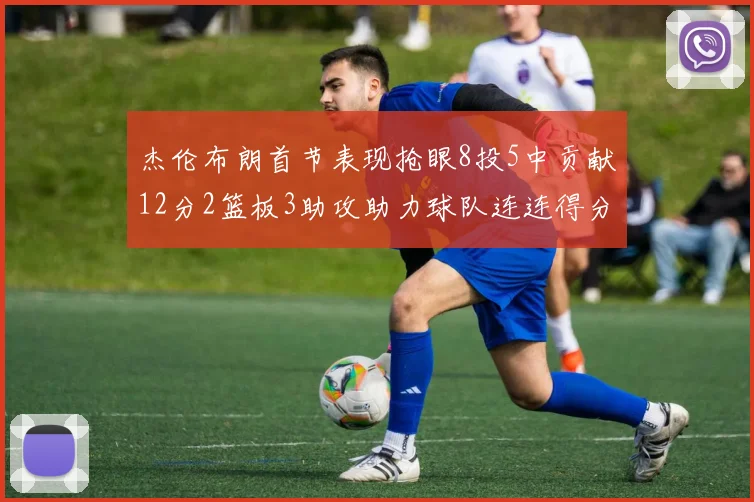 杰伦布朗首节表现抢眼8投5中贡献12分2篮板3助攻助力球队连连得分