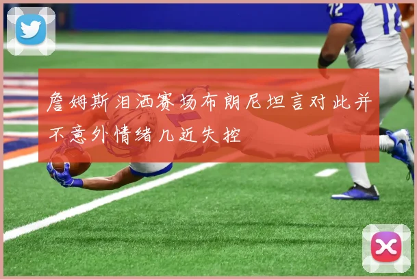 詹姆斯泪洒赛场布朗尼坦言对此并不意外情绪几近失控