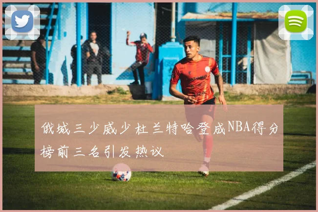 俄城三少威少杜兰特哈登成NBA得分榜前三名引发热议