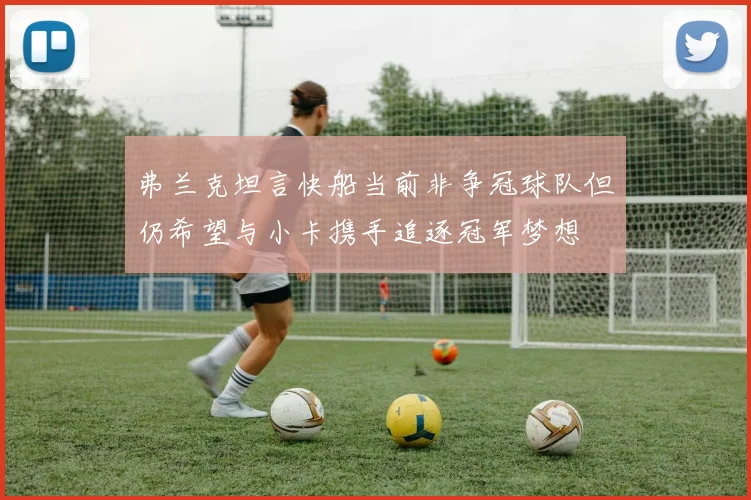 弗兰克坦言快船当前非争冠球队但仍希望与小卡携手追逐冠军梦想