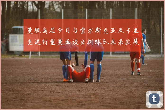 曼联高层今日与索尔斯克亚及卡里克进行重要面谈分析球队未来发展方向